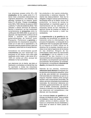 JUAN GONZALO CASTELLANOS




Las empresas poseen entre 20 y 50                    los productos o de nuevos productos,
empleados, de los cuales entre 4 y 13                componentes o sistemas mayores. “El
tienen título universitario básicamente en           cliente trae ideas-problema”. Esto les ha
ingeniería electrónica y de sistemas. Sus            obligado a integrar nuevos conocimientos y
gerentes, hombres en su mayoría, tienen              tecnologías tanto en el diseño como en la
entre 27 y 50 años. Poseen unos activos              producción. La fuerza de ventas ha
entre 300 y 1500 millones de pesos al 2002           desempeñado un importante papel en la
y entre 6 y 11 años de existencia oficial. Han       realimentación de los clientes en las
utilizado o utilizan servicios de asesoría           empresas donde se han realizado un
técnica o comercial y se han involucrado             ejercicio formal de analizar en equipo la
recientemente en proyectos como la                   información que buscan y traen los
certificación ISO 9000-2000, la que aún no           vendedores.
alcanzan, de mejoramiento continuo con el
SENA y también con programas                         La organización y la gestión de las
gubernamentales de fomento como                      empresas se encuentran en estadio de
Expopyme. Pertenecen a gremios y                     transición entre la informalidad y los
asociaciones de empresarios pequeños.                procesos formalizados. La búsqueda de la
Creen en el valor de la capacitación y la            certificación ISO ha apoyado este tránsito.
formación para los propios socios y para sus         En la mayoría el dueño influye en la
empleados, sobre todo en el campo técnico.           dinámica de la empresa mientras que en
                                                     otras no se nota la ingerencia de los socios
Consideran los entrevistados que el                  en esa dinámica. Ninguno de los
crecimiento que han observado sus                    entrevistados hasta ahora ha mencionado
empresas en los últimos cinco años está              la estrategia ni se ha referido a una
clasificado entre medio y alto (entre 20 y           planeación de tipo intuitivo o a un
100% en ventas por año), aunque las                  reconocimiento de la competencia a través
utilidades no han aumentado.                         del análisis y la comparación que hacen de
                                                     sus productos. Se encuentran, en contraste,
Las relaciones con el cliente, sea éste un           formalizando o consolidando lafunción de
distribudor o contratista o el cliente final, les    diseño y de desarrollo de productos.
ha aportado a todas las empresas
realimentación e ideas para el rediseño de           Además de los clientes, mantienen
                                                     relaciones hacia afuerade la empresa con
                                                     los gremios de empresarios pequeños, como
                                                     ya se dijo, pero también con proveedores
                                                     internacionales de materiales ya que en su
                                                     mayoría importan materia prima aunque
                                                     también usan componentes nacionales. Se
                                                     utilizan servicios industriales de proveedores
                                                     nacionales. Se mencionan relaciones con
                                                     entidades gubernamentales de soporte
                                                     como el SENA, Colciencias, cámaras de
                                                     comercio e industria y con entes financieros.
                                                     Las relaciones con competidores y las
                                                     alianzas son muy escasas.

                                                     Las empresas basan su gestión en el
                                                     empuje y el interés de crecer, “para cumplirle
                                                     al empleado y hacer las cosas bien”, “con
                                                     calidad, servicio al cliente y precios”. Se
                                                     busca un compromiso de los empleados y
                                                     entre ellos se valora el “tener puesta la
                                                     camiseta”.




                                                    27
 