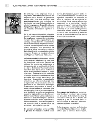 PyMES INNOVADORAS. CAMBIO DE ESTRATEGIAS E INSTRUMENTOS




             Sin embargo, en las empresas donde la             nuevas. En unos casos, cuando la idea no
             ingerencia del dueñoes alta, el aporte del        se desarrolla internamente sino a través de
             empleado no es mucho y el gerente se              ingenieros contratistas, las reuniones se
             siente solo y con falta de apoyo. Los             llevan a cabo con los encargados de
             conflictos afloran solo en época de               producción a fin de ensayar el prototipo
             terminación o entrega final de productos al       presentado por el contratista y hacerle
             cliente. Los procesos de cambio internos          pruebas, corregirlo y mejorarlo. Cuando la
             han partido del gerente o de intervenciones       idea se desarrolla internamente, las
             de asesores y entidades de soporte en el          reuniones de un comité donde participa
             sector.                                           personal de distintas áreas de la empresa
                                                               se utilizan para documentar y revisar el
             No se han hallado instrumentos o medidas          proceso de desarrollo y el grado de avance
             formales para impulsar la participación de        de uno o varios proyectos.
             los empleados, exceptuando reuniones de
             revisión de trabajos especialmente en
             ventas y servicio al cliente, pero se intenta
             crear un ambiente de “integración familiar”,
             donde el empleado profesional se sienta a
             gusto, valorado y con posibilidad de
             aprender y utilizar nuevos conocimientos.
             La instalación en la empresa de tecnologías
             modernas de apoyo al trabajo creativo de
             diseño parece mejorar esta motivación.

             Las ideas nuevas provienen de los clientes
             principalmente o por tormenta de ideas entre
             los ingenieros y técnicos. También se
             obtienen del examen de productos de la
             competencia, por la participación en ferias
             o a través de Internet. Ocasionalmente se
             escuchan ideas de las áreas no técnicas
             sobre las mejoras necesarias en su propia
             operación a través de reuniones informales
             o formales o del buzón de sugerencias. Una
             empresa que emplea estudiantes de
             ingeniería y de publicidad en pasantías ha
             encontrado que éstos se motivan por traer
             e implementar ideas nuevas. En otra, con
             productos de alta complejidad tecnológica,
             la experiencia adquirida en el terreno, a
             través de operaciones de instalación o de
             servicio, se documenta con dos propósitos:
             uno, distribuirla entre los encargados de         Otro aspecto del diseño que comienzan
             solucionar algún problema; y, dos, llevar un      a ser tenido en cuenta en las empresas
             historial para enfrentar futuros problemas de     con productos de tecnología media y de
             servicio. En esta última empresa las ideas        producción masiva es el diseño del
             son analizadas para revisar aspectos de su        empaque y de los medios para su
             factibilidad técnica y financiera, la gerencia    introducción en el mercado: publicidad,
             de desarrollo hace la planeación de los           volantes, catálogos, promoción.
             proyectos y administra los recursos.
                                                               En las empresas con más profesionales
             En los casos analizados, operan comités           puede identificarse el desempeño deroles
             o grupos de discusión sobre ideas                 críticos para la actividad de innovación,




                                                              28
 
