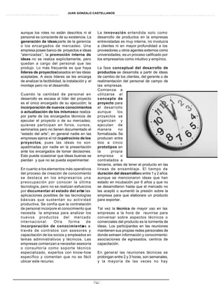 JUAN GONZALO CASTELLANOS




aunque los roles no están descritos ni el           La innovación entendida solo como
personal es consciente de su existencia. La         desarrollo de productos en la empresas
generación de ideas parte de la gerencia            entrevistadas es muy interna, no involucra
o los encargados de mercadeo. Una                   a clientes ni en mayor profundidad a los
empresa posee banco de proyectos e ideas            proveedores u otros agentes externos como
“aterrizadas”; la promoción interna de              universidades; es un proceso calificado por
ideas no se realiza explícitamente, pero            los empresarios como intuitivo y empírico.
quedan a cargo del personal que las
produjo. Lo más frecuente es que haya               La fase conceptual del desarrollo de
líderes de proyectosbasados en las ideas            productos se desarrolla a partir de ideas
aceptadas. A esos líderes se les encarga            de cambio de los clientes, del gerente o de
de analizar la factibilidad, la instalación y el    realimentación del personal de campo de
montaje pero no el desarrollo.                      las empresas.
                                                    Comienza a
Cuando la cantidad de personal en                   utilizarse el
desarrollo es escasa el líder del proyecto          concepto de
es el único encargado de su ejecución; la           proyecto para
incorporación de nuevos conocimientos               el desarrollo
o actualización de los mismosse realiza             aunque      los
por parte de los encargados técnicos de             proyectos se
ejecutar el proyecto o de su mercadeo,              organizan y
quienes participan en foros, cursos,                ejecutan de
seminarios pero no tienen documentado el            manera       no
“estado del arte”; en general nadie en las          formalizada. Se
empresas ejerce el rol de patrocinio de los         producen entre
proyectos, pues las ideas no son                    dos a cinco
apadrinadas por nadie en la presentación            prototipos en
ante los encargados de tomar decisiones.            la      propia
Esto puede ocasionar que ideas buenas se            empresa       o
pierdan y que no se pueda experimentar.             contratados a
                                                    terceros, antes de tener el producto en las
En cuanto a los elementos más operativos            líneas de ensamblaje. El tiempo de
del proceso de creación de conocimiento             duración del desarrolloes entre 1 y 2 años
se destaca en los empresarios una                   aunque se mencionaron ideas que han
preocupación por conocer la última                  estado en incubación por 6 años y que no
tecnología, pero no se realizan esfuerzos           se desarrollaron hasta que el mercado no
por documentar el estado del arte las
                                    ni              las aceptó o aumentó la presión sobre la
aplicaciones posibles de las tecnologías            empresa para que elaborara un producto
básicas que sustentan su actividad                  para exportar.
productiva. Se confía que la contratación
de personal incorpore el conocimiento que           Tal vez la técnica de mayor uso en las
necesita la empresa para analizar los               empresas a la hora de reunirse para
nuevos productos del mercado                        conversar sobre aspectos técnicos o
internacional.      Otra     forma     de           comerciales del producto es la tormenta de
incorporación de conocimiento a     es              ideas. Los participantes en las reuniones
través de contratos con asesores y                  mantienen sus propias redes personales de
capacitación de los socios y empleados en           donde extraen información y conocimiento:
temas administrativos y técnicos. Las               asociaciones de egresados, centros de
empresas comienzan a necesitar asesoría             capacitación.
o consultoría como soporte técnico
especializado, expertos con know-how                En general las reuniones técnicas se
específico y comentan que no es fácil               prolongan entre 2 y 3 horas, son semanales,
ubicar este recurso.                                y la mayoría de las veces no hay




                                                   29
 