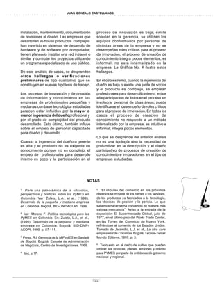 JUAN GONZALO CASTELLANOS




instalación, mantenimiento, documentación         proceso de innovación es baja; existe
de revisiones al diseño. Las empresas que         soledad en la gerencia, se utilizan los
desarrollan in-house productos complejos          equipos conformados por personal de
han invertido en sistemas de desarrollo de        distintas áreas de la empresa y no se
hardware y de software por computador;            desempeñan roles críticos para el proceso
tienen planeado instalar una red intranet o       de innovación; el proceso de creación de
similar y controlar los proyectos utilizando      conocimiento integra pocos elementos, es
un programa especializado de uso público.         informal, no está internalizado en la
                                                  empresa. La Gráfica No. 4 ilustra estos
De este análisis de casos, se desprenden          hallazgos.
otros hallazgos o verificaciones
preliminares de tipo cualitativo que se           En el otro extremo, cuando la ingerencia del
constituyen en nuevas hipótesis de trabajo.       dueño es baja o existe una junta de socios
                                                  y el producto es complejo, se emplean
Los procesos de innovación y de creación          profesionales para desarrollo interno; existe
de información y conocimiento en las              alta participación de éstos en el proceso sin
empresas de profesionales pequeñas y              involucrar personal de otras áreas; puede
medianas con base tecnológica estudiadas          identificarse el desempeño de roles críticos
parecen estar influidos por la mayor o            para el proceso de innovación. En todos los
menor ingerencia del dueñoprofesional y           casos el proceso de creación de
por el grado de complejidad del producto          conocimiento no responde a un método
desarrollado. Esto último, también influye        internalizado por la empresa, es intuitivo e
sobre el empleo de personal capacitado            informal; integra pocos elementos.
para diseño y desarrollo.
                                                  Lo que se desprende del anterior análisis
Cuando la ingerencia del dueño o gerente          no es una tipología sino la necesidad de
es alta y el producto no es exigente en           profundizar en la descripción y el diseño
conocimiento porque no es complejo, el            participativo de procesos de creación de
empleo de profesionales para desarrollo           conocimiento e innovaciones en el tipo de
interno es poco y la participación en el          empresas estudiadas.




                                            NOTAS

                                                  5
1
   Para una panorámica de la situación,              “El impulso del comercio en los próximos
perspectivas y políticas sobre las PyMES en       decenios se moverá de los bienes a los servicios,
Colombia. Ver: Zuleta, L.A., et al., (1999).      de los productos ya fabricados a la tecnología,
Desarrollo de la pequeña y mediana empresa        las técnicas de gestión y la pericia. Lo que
en Colombia. Bogotá, BID-DNP-ACOPI, 1999.         sabemos hacer se ha convertido en nuestra más
                                                  valiosa mercancía”. Aviso a la entrada de la
2
  Ver Moreno F. Política tecnológica para las     exposición El Supermercado Global, julio de
PyMES en Colombia. En: Zuleta, L.A., et al.,      1977, en el último piso del World Trade Center,
(1999). Desarrollo de la pequeña y mediana        en las Torres del Comercio de Nueva York,
empresa en Colombia. Bogotá, BID-DNP-             refiriéndose al comercio de los Estados Unidos.
ACOPI, 1999. p. 87-111.                           Tomado de Jaramillo, L.J. et al., La otra cara
                                                  empresarial de Colombia. Bogotá, Tecnos-Tercer
3
 Pérez, R.I. Gerencia de la MiPyMES en Santafé    Mundo Editores, 1997. p. 3.
de Bogotá. Bogotá. Escuela de Administración
                                                  6
de Negocios, Centro de Investigaciones, 1999.        Todo esto en el caldo de cultivo que pueden
                                                  ofrecer las políticas, planes, acciones y crédito
4
    Ibid, p.17.                                   para PYMES por parte de entidades de gobierno
                                                  nacional y regional.




                                                 31
 