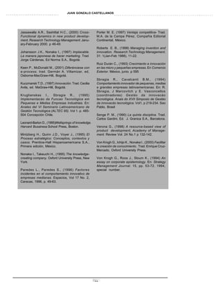JUAN GONZALO CASTELLANOS




Jassawalla A.R., Sashittal H.C., (2000) Cross-        Porter M. E. (1997) Ventaja competitiva- Trad.
Functional dynamics in new product develop-           M.A. de la Campa Pérez. Compañía Editorial
ment. Research Technology Management. Janu-           Continental, México.
ary-February 2000. p 46-49.
                                                      Roberts E. B., (1998) Managing invention and
Johansson J.K., Nonaka I., (1997) Implacable.         innovation. Research Technology Management.
La manera japonesa de hacer marketing. Trad.          31: 1(Jan-Feb 1988), 11-22.
Jorge Cárdenas, Ed Norma S.A., Bogotá.
                                                      Ruiz Durán C., (1993) Crecimiento e innovación
Keen P., McDonald M., (2001) Diferénciese con         en las micro y pequeñas empresas. En Comercio
e-process. trad. Germán A. Villamizar, ed,            Exterior. México, junio. p 595
Osborne-MacGraw-Hill, Bogotá.
                                                      Sbragia R., Cavalcanti B.M., (1994)
Kuczmarski T.D., (1997) Innovación. Trad. Cecilia     Comportamiento innovador de pequenas, medias
Avila, ed. MaGraw-Hill, Bogotá.                       e grandes empresas latinoamericanas. En: R.
                                                      Sbragia, J Marcovitch y E. Vasconcellos
Kruglianskas I., Sbragia R., (1995)                   (coordinadores) Gestáo da innovacáo
Implementacáo da Funcao Tecnológica em                tecnológica. Anais do XVII Simposio de Gestáo
Pequenas e Médias Empresas Industriais. En:           da innovacáo tecnológica. Vol1, p 219-234. Sao
Anales del VI Seminario Latinoamericano de            Pablo, Brasil
Gestión Tecnológica (ALTEC 95). Vol 1. p. 485-
504 Concepción Chile.                                 Senge P. M., (1990) La quinta disciplina. Trad.
                                                      Carlos Gardini, Ed. J. Granica S.A., Barcelona.
Leonard-Barton D., (1995)Wellsprings of knowledge.
Harvard Bussiness School Press, Boston.
                  .                                   Verona G., (1998) A resource-based view of
                                                      product development, Academy of Manage-
Mintzberg H., Quinn J.D., Voyer J., (1995) El         ment. Review Vol. 24 No.1 p 132-142.
Proceso estratégico: Conceptos, contextos y
casos. Prentice-Hall Hispanoamericana S.A.,           Von Krogh G., Ichijo K., Nonaka I., (2000) Facilitar
Primera edición, México.                              la creación de conocimiento. Trad. Enrique Cruz-
                                                      Mercado, Oxford University Press.
Nonaka I., Takeuchi H., (1995) The knowledge-
creating company. Oxford University Press, New        Von Krogh G., Roos J., Sloum K., (1994) An
York.                                                 essay on corporate epistemology. En: Strategy
                                                      Management Journal. 15, pp. 53-72. 1994,
Paredes L., Paredes S., (1996) Factores               special number.
incidentes en el comportamiento innovativo de
empresas medianas. Espacios, Vol 17 No. 2,
Caracas, 1996, p. 49-63.




                                                     33
 