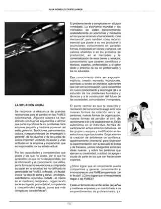 JUAN GONZALO CASTELLANOS




                                                  El problema tiende a complicarse en el futuro
                                                  inmediato. La economía mundial y los
                                                  mercados se están transformando
                                                  aceleradamente en economías y mercados
                                                  en los que se reconoce el conocimiento como
                                                  mercancía5, pero también como recurso
                                                  esencial que puede a su vez producirse y
                                                  acumularse: conocimiento en variadas
                                                  formas, incorporado en bienes y servicios con
                                                  valores añadidos o en los procesos de
                                                  producción, en el mercadeo y la
                                                  comercialización de esos bienes y servicios;
                                                  conocimiento que poseen científicos y
                                                  técnicos, expertos, profesionales; o el saber
                                                  tácito o empírico de los no profesionales y
                                                  los no educados.

                                                  Ese conocimiento debe ser expuesto,
                                                  explícito, creado, recreado, incorporado,
                                                  asimilado a través de procesos que tienen
                                                  que ver con la innovación, para convertirse
                                                  en nuevo conocimiento y tecnología útil a la
                                                  solución de los problemas humanos y
                                                  técnicos y a la construcción del futuro de
                                                  las sociedades, comunidades y empresas.

LA SITUACIÓN INICIAL                              El punto central es que la creación y
                                                  recreación del conocimiento exige ante todo
Se reconoce la existencia de grandes              nuevas formas de relación entre las
resistencias para el cambio en las PyMES          personas, nuevas formas de organización,
colombianas. Algunos autores se han               nuevas formas de percibir al otro, de
atrevido con buenos argumentos a afirmar          aproximarse a él y de colaborar con él. Exige
que parte importante de los problemas de la       autonomía en el individuo, formas de
empresa pequeña y mediana provienen del           participación activa entre los individuos, en
estilo gerencial. Tradiciones, pensamientos,      los grupos y equipos y modificación en las
cultura, comportamientos del empresario o         estructuras organizacionales. Exige además
gerente2, de los dueños o de las juntas de        la creación de ambientes de confianza,
socios imprimen un modo de acción y unas          apadrinamiento (mentoría) para favorecer
actitudes en la empresa y su personal, que        la experimentación con su secuela de éxitos
es responsable por su estado actual.              y de fracasos, juicios indulgentes sobre las
                                                  ideas nuevas y sobre las personas que
Por las capacidades y competencias que            ejercen su creatividad, y actitud de apoyo y
posee y las que no posee, por lo que ha           ayuda de parte de los que van haciéndose
aprendido y lo que no ha desaprendido, por        expertos.
la información y el conocimiento que utiliza,
por la forma como se relaciona y comprende        ¿Cómo lograr que el conocimiento pueda
su papel en la sociedad se ha calificado la       compartirse y generar conocimiento e
                                  3
gerencia de las PyMES de feudal , y lo feudal     innovaciones en una PyME emparentada con
evoca “la idea de señor y siervo, privilegios,    lo feudal? ¿Cómo lograr que el renacimiento
autoritarismo, economía cerrada –al menos         llegue a las PyMES?
en el medioevo temprano-, organización
social excluyente, productividad, competencia     Existe un fermento de cambio en las pequeñas
y competitividad exiguas, como sus más            y medianas empresas y en cuanto hace a los
conspicuas características”4.                     emprendimientos de profesionales. La



                                                 13
 
