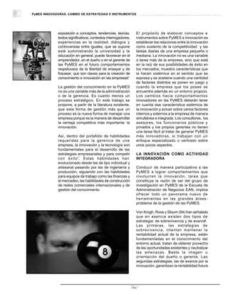 PyMES INNOVADORAS. CAMBIO DE ESTRATEGIAS E INSTRUMENTOS




             exposición a conceptos, tendencias, teorías,        El propósito de elaborar conceptos e
             textos significativos, contextos interrogadores,    instrumentos sobre PyMES e innovación es
             experiencias en la realidad, diálogos y             establecer las relaciones entre la innovación
             controversias entre iguales, que se supone          como sustento de la competitividad y las
             esté suministrando la universidad y la              tareas diarias de una empresa pequeña o
             educación en general, puede favorecer en el         mediana. La innovación no es una variable
             emprendedor, en el dueño o en el gerente de         o tarea más de la empresa, sino que está
             las PyMES en el futuro comportamientos              en la raíz de sus posibilidades de éxito en
             respetuosos de la libertad de ensayar y de          los mercados; muestra características que
             fracasar, que son claves para la creación de        la hacen sistémica en el sentido que se
                                                           6
             conocimiento e innovación en las empresas.          expresa y se sostiene cuando una cantidad
                                                                 de factores distintos se ponen en juego y
             La gestión del conocimiento en la PyMES             cuando la empresa que los posee se
             no es una variable más de la administración         encuentra además en un entorno propicio.
             o de la gerencia. Es cuanto menos un                Los cambios hacia comportamientos
             proceso estratégico. En este trabajo se             innovadores en las PyMES deberán tener
             propone, a partir de la literatura existente,       en cuenta esa característica sistémica de
             que esta forma de gestión más que un                la innovación y actuar sobre varios factores
             proceso es la nueva forma de manejar una            internos y externos a la empresa de manera
             empresa porque es la manera de desarrollar          simultánea e integrada. Los consultores, los
             la ventaja competitiva más importante: la           asesores, los funcionarios públicos y
             innovación.                                         privados y los propios gerentes no tienen
                                                                 una tarea fácil al tratar de generar PyMES
             Así, dentro del portafolio de habilidades           más innovadoras, si trabajan con un
             requeridas para la gerencia de una                  enfoque especializado o centrado sobre
             empresa, la innovación y la tecnología son          unos pocos aspectos.
             fundamentales para el desarrollo de las
             estrategias empresariales y para competir           LA INNOVACIÓN COMO ACTIVIDAD
             con éxito7. Estas habilidades han                   INTEGRADORA
             evolucionado desde las de tipo individual y
             artesanal pasando por las de ingeniería y           Conducir de manera participativa a las
             producción, siguiendo con las habilidades           PyMES a lograr comportamientos que
             para equipos de trabajo como las finanzas y         involucren la innovación, tarea que
             el mercadeo, las habilidades de construcción        constituye la razón de ser del grupo de
             de redes comerciales internacionales y de           investigación en PyMES de la Escuela de
             gestión del conocimiento.                           Administración de Negocios EAN, implica
                                                                 ofrecer todo un panorama nuevo de
                                                                 herramientas en las grandes áreas-
                                                                 problema de la gestión de las PyMES.

                                                                 Von Krogh, Roos y Sloum (94) han señalado
                                                                 que en esencia existen dos tipos de
                                                                                                            8
                                                                 estrategia: de sobrevivencia y de avance .
                                                                 Las primeras, las estrategias de
                                                                 sobrevivencia, intentan mantener la
                                                                 rentabilidad actual de la empresa, están
                                                                 fundamentadas en el conocimiento del
                                                                 entorno actual, tratan de obtener provecho
                                                                 de las oportunidades existentes y neutralizar
                                                                 las amenazas. Basta la imagen u
                                                                 orientación del dueño o gerente. Las
                                                                 segundas estrategias, las de avance por la
                                                                 innovación, garantizan la rentabilidad futura




                                                                14
 