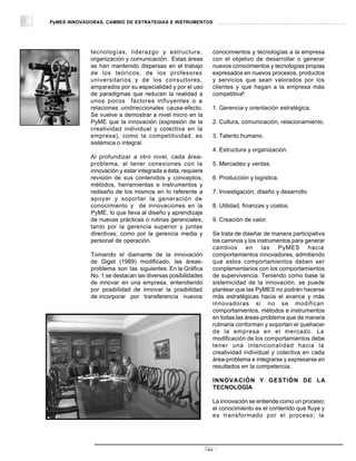 PyMES INNOVADORAS. CAMBIO DE ESTRATEGIAS E INSTRUMENTOS




             tecnologías, liderazgo y estructura,             conocimientos y tecnologías a la empresa
             organización y comunicación. Estas áreas         con el objetivo de desarrollar o generar
             se han mantenido dispersas en el trabajo         nuevos conocimientos y tecnologías propias
             de los teóricos, de los profesores               expresados en nuevos procesos, productos
             universitarios y de los consultores,             y servicios que sean valorados por los
             amparados por su especialidad y por el uso       clientes y que hagan a la empresa más
             de paradigmas que reducen la realidad a          competitiva9:
             unos pocos factores influyentes o a
             relaciones unidireccionales causa-efecto.        1. Gerencia y orientación estratégica.
             Se vuelve a demostrar a nivel micro en la
             PyME que la innovación (expresión de la          2. Cultura, comunicación, relacionamiento.
             creatividad individual y colectiva en la
             empresa), como la competitividad, es             3. Talento humano.
             sistémica o integral.
                                                              4. Estructura y organización.
             Al profundizar a otro nivel, cada área-
             problema, al tener conexiones con la             5. Mercadeo y ventas.
             innovación y estar integrada a ésta, requiere
             revisión de sus contenidos y conceptos,          6. Producción y logística.
             métodos, herramientas e instrumentos y
             rediseño de los mismos en lo referente a         7. Investigación, diseño y desarrollo
             apoyar y soportar la generación de
             conocimiento y de innovaciones en la             8. Utilidad, finanzas y costos.
             PyME, lo que lleva al diseño y aprendizaje
             de nuevas prácticas o rutinas gerenciales,       9. Creación de valor.
             tanto por la gerencia superior y juntas
             directivas, como por la gerencia media y         Se trata de diseñar de manera participativa
             personal de operación.                           los caminos y los instrumentos para generar
                                                              cambios en las PyMES hacia
             Tomando el diamante de la innovación             comportamientos innovadores, admitiendo
             de Giget (1989) modificado, las áreas-           que estos comportamientos deben ser
             problema son las siguientes. En la Gráfica       complementarios con los comportamientos
             No. 1 se destacan las diversas posibilidades     de supervivencia. Teniendo como base la
             de innovar en una empresa, entendiendo           sistemicidad de la innovación, se puede
             por posibilidad de innovar la posibilidad        plantear que las PyMES no podrán hacerse
             de incorporar por transferencia nuevos           más estratégicas hacia el avance y más
                                                              innovadoras si no se modifican
                                                              comportamientos, métodos e instrumentos
                                                              en todas las áreas-problema que de manera
                                                              rutinaria conforman y soportan el quehacer
                                                              de la empresa en el mercado. La
                                                              modificación de los comportamientos debe
                                                              tener una intencionalidad hacia la
                                                              creatividad individual y colectiva en cada
                                                              área-problema e integrarse y expresarse en
                                                              resultados en la competencia.

                                                              INNOVACIÓN Y GESTIÓN DE LA
                                                              TECNOLOGÍA

                                                              La innovación se entiende como un proceso;
                                                              el conocimiento es el contenido que fluye y
                                                              es transformado por el proceso; la




                                                             16
 