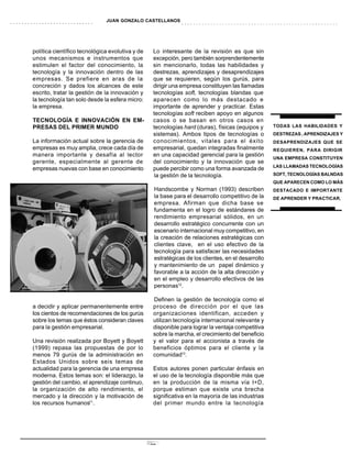 JUAN GONZALO CASTELLANOS




política científico tecnológica evolutiva y de    Lo interesante de la revisión es que sin
unos mecanismos e instrumentos que                excepción, pero también sorprendentemente
estimulen el factor del conocimiento, la          sin mencionarlo, todas las habilidades y
tecnología y la innovación dentro de las          destrezas, aprendizajes y desaprendizajes
empresas. Se prefiere en aras de la               que se requieren, según los gurús, para
concreción y dados los alcances de este           dirigir una empresa constituyen las llamadas
escrito, tratar la gestión de la innovación y     tecnologías soft, tecnologías blandas que
la tecnología tan solo desde la esfera micro:     aparecen como lo más destacado e
la empresa.                                       importante de aprender y practicar. Estas
                                                  tecnologías soft reciben apoyo en algunos
TECNOLOGÍA E INNOVACIÓN EN EM-                    casos o se basan en otros casos en
PRESAS DEL PRIMER MUNDO                           tecnologías hard (duras), físicas (equipos y     TODAS LAS HABILIDADES Y
                                                  sistemas). Ambos tipos de tecnologías o          DESTREZAS , APRENDIZAJES Y
La información actual sobre la gerencia de        conocimientos, vitales para el éxito             DESAPRENDIZAJES QUE SE
empresas es muy amplia, crece cada día de         empresarial, quedan integradas finalmente        REQUIEREN, PARA DIRIGIR
manera importante y desafía al lector             en una capacidad gerencial para la gestión
                                                                                                   UNA EMPRESA CONSTITUYEN
gerente, especialmente al gerente de              del conocimiento y la innovación que se
                                                                                                   LAS LLAMADAS TECNOLOGÍAS
empresas nuevas con base en conocimiento          puede percibir como una forma avanzada de
                                                   la gestión de la tecnología.                    SOFT, TECNOLOGÍAS BALNDAS
                                                                                                   QUE APARECEN COMO LO MÁS
                                                  Handscombe y Norman (1993) describen             DESTACADO E IMPORTANTE
                                                  la base para el desarrollo competitivo de la     DE APRENDER Y PRACTICAR.
                                                  empresa. Afirman que dicha base se
                                                  fundamenta en el logro de estándares de
                                                  rendimiento empresarial sólidos, en un
                                                  desarrollo estratégico concurrente con un
                                                  escenario internacional muy competitivo, en
                                                  la creación de relaciones estratégicas con
                                                  clientes clave, en el uso efectivo de la
                                                  tecnología para satisfacer las necesidades
                                                  estratégicas de los clientes, en el desarrollo
                                                  y mantenimiento de un papel dinámico y
                                                  favorable a la acción de la alta dirección y
                                                  en el empleo y desarrollo efectivos de las
                                                  personas12.

                                                  Definen la gestión de tecnología como el
a decidir y aplicar permanentemente entre         proceso de dirección por el que las
los cientos de recomendaciones de los gurús       organizaciones identifican, acceden y
sobre los temas que éstos consideran claves       utilizan tecnología internacional relevante y
para la gestión empresarial.                      disponible para lograr la ventaja competitiva
                                                  sobre la marcha, el crecimiento del beneficio
Una revisión realizada por Boyett y Boyett        y el valor para el accionista a través de
(1999) repasa las propuestas de por lo            beneficios óptimos para el cliente y la
menos 79 gurús de la administración en            comunidad13.
Estados Unidos sobre seis temas de
actualidad para la gerencia de una empresa        Estos autores ponen particular énfasis en
moderna. Estos temas son: el liderazgo, la        el uso de la tecnología disponible más que
gestión del cambio, el aprendizaje continuo,      en la producción de la misma vía I+D,
la organización de alto rendimiento, el           porque estiman que existe una brecha
mercado y la dirección y la motivación de         significativa en la mayoría de las industrias
los recursos humanos11.                           del primer mundo entre la tecnología




                                                 19
 