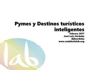 Pymes y Destinos turísticos
inteligentes
Febrero 2017
José Luis Córdoba
@jlcordoba
www.andalucialab.org
 
