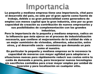 La pequeña y mediana empresa tiene una importancia, vital para
el desarrollo del país, no sólo por el gran aporte como fuente de
trabajo, debido a su gran potencialidad como generadora de
empleo con menos capital que la gran industria, sino por su gran
capacidad de creación su contribución de nuevos empresarios y
sus posibilidades de complementación con las grandes
industrias.
Pero la importancia de la pequeña y mediana empresa, radica en
la influencia que ésta ejerce en el proceso de industrialización
necesaria, que conlleve al mejoramiento de la calidad de vida a
un mejor suministro de viviendas, alimentos, educación, entre
otros, y al desarrollo socio - económico que demanda un país
como el nuestro.
En particular la pequeña y mediana empresa se le reconoce la
capacidad de moverse con mayor agilidad para adaptarse a
situaciones nuevas para rápidamente reducir sus costos entre la
caída de demanda o precio, para incorporar nuevas tecnologías
sin sacrificios contables para crear mayor empleo por unidad de
inversión y para localización en cualquier sitio.

 