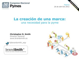 Madrid
                                 26 de abril de 2012




   La creación de una marca:
          una necesidad para la pyme



Christopher R. Smith
Director General
www.brandsmith.es

@brandsmith_esp
 