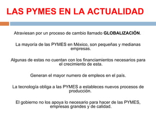LAS PYMES EN LA ACTUALIDAD

 Atraviesan por un proceso de cambio llamado GLOBALIZACIÓN. 

  La mayoría de las PYMES en México, son pequeñas y medianas 
                           empresas.

Algunas de estas no cuentan con los financiamientos necesarios para 
                       el crecimiento de esta.

         Generan el mayor numero de empleos en el país.

 La tecnología obliga a las PYMES a estableces nuevos procesos de 
                              producción. 

  El gobierno no los apoya lo necesario para hacer de las PYMES, 
                    empresas grandes y de calidad.
 