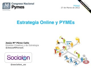 Málaga
                                        27 de Marzo de 2012




           Estrategia Online y PYMEs!
                                    !


Jesús Mª Pérez Caño
Director Creativo y de Estrategia
@JesusMPerezC




    @socialon_es
 