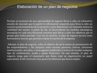 Elaboración de un plan de negocios.
Permite al promotor de una oportunidad de negocio llevar a cabo un exhaustivo
estudio de mercado que le aporte la información requerida para llevar a cabo un
correcto posicionamiento de su proyecto y para determinar con bastante certeza la
viabilidad del mismo. A partir de ahí, se desarrollarán las medidas estratégicas
necesarias en cada área funcional concreta para llevar a cabo los objetivos que el
propio plan habrá previsto. Una vez en marcha, el plan de negocio servirá como
herramienta interna que permita evaluar la marcha de la empresa.
Además, el plan de negocio, cubre el objetivo de ser la tarjeta de presentación de
los emprendedores y del proyecto antes terceras personas, bancos, inversores
institucionales, privados; y otros agentes implicados a la hora de recabar cualquier
tipo de colaboración, ayuda y apoyo financiero. En este sentido, el plan de
negocio, juega para el empresario que desea crear su organización un papel
equivalente al del Currículo vitae para el profesional que busca empleo
 