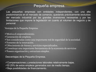 Pequeña empresa.
Las pequeñas empresas son entidades independientes, con una alta
predominancia en el mercado de comercio, quedando prácticamente excluidas
del mercado industrial por las grandes inversiones necesarias y por las
limitaciones que impone la legislación en cuanto al volumen de negocio y de
personal.
Ventajas de la Pequeña Empresa.
Motiva el emprendimiento.
Generación de empleos.
Son consideradas como una importante red de seguridad de la sociedad.
Fomento de la innovación.
Ofrecimiento de bienes y servicios especializados.
Constituye una importante herramienta de la economía de servicios
Poseen organización y estructura simples.
Desventajas de la Pequeña Empresa.
Compensaciones y prestaciones laborales relativamente bajas.
El 25% de estos empleos generados son de medio tiempo.
Baja posibilidades de financiamiento.
 