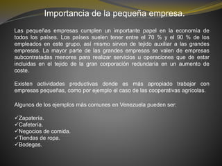Importancia de la pequeña empresa.
Las pequeñas empresas cumplen un importante papel en la economía de
todos los países. Los países suelen tener entre el 70 % y el 90 % de los
empleados en este grupo, así mismo sirven de tejido auxiliar a las grandes
empresas. La mayor parte de las grandes empresas se valen de empresas
subcontratadas menores para realizar servicios u operaciones que de estar
incluidas en el tejido de la gran corporación redundaría en un aumento de
coste.
Existen actividades productivas donde es más apropiado trabajar con
empresas pequeñas, como por ejemplo el caso de las cooperativas agrícolas.
Algunos de los ejemplos más comunes en Venezuela pueden ser:
Zapatería.
Cafetería.
Negocios de comida.
Tiendas de ropa.
Bodegas.
 