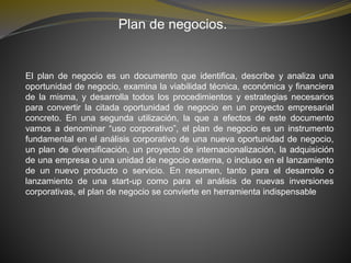 Plan de negocios.
El plan de negocio es un documento que identifica, describe y analiza una
oportunidad de negocio, examina la viabilidad técnica, económica y financiera
de la misma, y desarrolla todos los procedimientos y estrategias necesarios
para convertir la citada oportunidad de negocio en un proyecto empresarial
concreto. En una segunda utilización, la que a efectos de este documento
vamos a denominar “uso corporativo”, el plan de negocio es un instrumento
fundamental en el análisis corporativo de una nueva oportunidad de negocio,
un plan de diversificación, un proyecto de internacionalización, la adquisición
de una empresa o una unidad de negocio externa, o incluso en el lanzamiento
de un nuevo producto o servicio. En resumen, tanto para el desarrollo o
lanzamiento de una start-up como para el análisis de nuevas inversiones
corporativas, el plan de negocio se convierte en herramienta indispensable
 