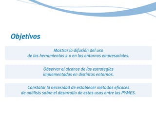 Objetivos
Mostrar la difusión del uso
de las herramientas 2.0 en los entornos empresariales.
Observar el alcance de las es...