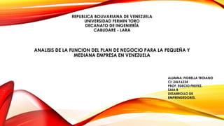 REPUBLICA BOLIVARIANA DE VENEZUELA
UNIVERSIDAD FERMIN TORO
DECANATO DE INGENIERÍA
CABUDARE - LARA
ANALISIS DE LA FUNCION DEL PLAN DE NEGOCIO PARA LA PEQUEÑA Y
MEDIANA EMPRESA EN VENEZUELA
ALUMNA: FIORELLA TROIANO
CI: 24616234
PROF. EDECIO FREITEZ.
SAIA B
DESARROLLO DE
EMPRENDEDORES.
 