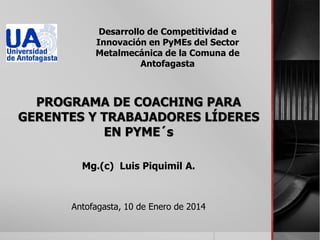Desarrollo de Competitividad e
Innovación en PyMEs del Sector
Metalmecánica de la Comuna de
Antofagasta

PROGRAMA DE COACHING PARA
GERENTES Y TRABAJADORES LÍDERES
EN PYME´s
Mg.(c) Luis Piquimil A.

Antofagasta, 10 de Enero de 2014

 