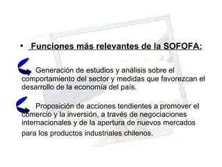 Funciones más relevantes de la SOFOFA: Generación de estudios y análisis sobre el comportamiento del sector y medidas que favorezcan el desarrollo de la economía del país. Proposición de acciones tendientes a promover el comercio y la inversión, a través de negociaciones internacionales y de la apertura de nuevos mercados para los productos industriales chilenos.   