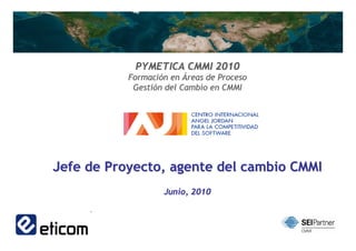 PYMETICA CMMI 2010
           Formación en Áreas de Proceso
            Gestión del Cambio en CMMI




Jefe de Proyecto, agente del cambio CMMI
                   Junio, 2010


                     1                     1
 