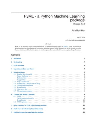 PyML - a Python Machine Learning
                                             package
                                                                                                                                                                             Release 0.7.0


                                                                                                                                                                     Asa Ben-Hur

                                                                                                                                                                                         June 2, 2008
                                                                                                                                                 myﬁrstname@cs.colostate.edu

                                                                             Abstract
      PyML is an interactive object oriented framework for machine learning written in Python. PyML is focused on
      kernel-methods for classiﬁcation and regression, including Support Vector Machines (SVM). It provides tools for
      feature selection, model selection, syntax for combining classiﬁers and methods for assessing classiﬁer performance.


Contents
1   Installation                                                                                                                                                                                          2

2   Getting help                                                                                                                                                                                          3

3   PyML overview                                                                                                                                                                                         3

4   Importing modules and classes                                                                                                                                                                         3

5   Data Containers                                                                                                                                                                                       3
    5.1 Reading data from a ﬁle . . . . . . .                .   .   .   .   .   .   .   .   .   .   .   .   .   .   .   .   .   .   .   .   .   .   .   .   .   .   .   .   .   .   .   .   .   .   .    4
         Sparse ﬁle format . . . . . . . . . .               .   .   .   .   .   .   .   .   .   .   .   .   .   .   .   .   .   .   .   .   .   .   .   .   .   .   .   .   .   .   .   .   .   .   .    4
         Delimited ﬁles . . . . . . . . . . . .              .   .   .   .   .   .   .   .   .   .   .   .   .   .   .   .   .   .   .   .   .   .   .   .   .   .   .   .   .   .   .   .   .   .   .    5
         Gzipped ﬁles . . . . . . . . . . . .                .   .   .   .   .   .   .   .   .   .   .   .   .   .   .   .   .   .   .   .   .   .   .   .   .   .   .   .   .   .   .   .   .   .   .    6
    5.2 Copy Construction . . . . . . . . .                  .   .   .   .   .   .   .   .   .   .   .   .   .   .   .   .   .   .   .   .   .   .   .   .   .   .   .   .   .   .   .   .   .   .   .    6
    5.3 Constructing a dataset from an array                 .   .   .   .   .   .   .   .   .   .   .   .   .   .   .   .   .   .   .   .   .   .   .   .   .   .   .   .   .   .   .   .   .   .   .    6
    5.4 Adding/modifying labels . . . . . .                  .   .   .   .   .   .   .   .   .   .   .   .   .   .   .   .   .   .   .   .   .   .   .   .   .   .   .   .   .   .   .   .   .   .   .    7
    5.5 Using kernels . . . . . . . . . . . .                .   .   .   .   .   .   .   .   .   .   .   .   .   .   .   .   .   .   .   .   .   .   .   .   .   .   .   .   .   .   .   .   .   .   .    7
    5.6 Non-vector data . . . . . . . . . . .                .   .   .   .   .   .   .   .   .   .   .   .   .   .   .   .   .   .   .   .   .   .   .   .   .   .   .   .   .   .   .   .   .   .   .    7
    5.7 The aggregate container . . . . . . .                .   .   .   .   .   .   .   .   .   .   .   .   .   .   .   .   .   .   .   .   .   .   .   .   .   .   .   .   .   .   .   .   .   .   .    8

6   Training and testing a classiﬁer                                                                                                                                                                      8
    6.1 SVMs . . . . . . . . . . .       .   .   .   .   .   .   .   .   .   .   .   .   .   .   .   .   .   .   .   .   .   .   .   .   .   .   .   .   .   .   .   .   .   .   .   .   .   .   .   .    8
         Saving results and models       .   .   .   .   .   .   .   .   .   .   .   .   .   .   .   .   .   .   .   .   .   .   .   .   .   .   .   .   .   .   .   .   .   .   .   .   .   .   .   .    9
         Using kernels . . . . . . .     .   .   .   .   .   .   .   .   .   .   .   .   .   .   .   .   .   .   .   .   .   .   .   .   .   .   .   .   .   .   .   .   .   .   .   .   .   .   .   .   10
    6.2 SVM regression . . . . . .       .   .   .   .   .   .   .   .   .   .   .   .   .   .   .   .   .   .   .   .   .   .   .   .   .   .   .   .   .   .   .   .   .   .   .   .   .   .   .   .   10

7   Other classiﬁers in PyML (the classiﬁers module)                                                                                                                                                     11

8   Multi-class classiﬁcation (the multi module)                                                                                                                                                         11

9   Model selection (the modelSelection module)                                                                                                                                                          11
 