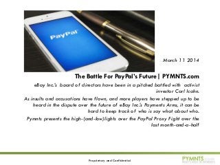 Proprietary and Confidential
March 11 2014
The Battle For PayPal’s Future| PYMNTS.com
eBay Inc.’s board of directors have been in a pitched battled with activist
investor Carl Icahn.
As insults and accusations have flown, and more players have stepped up to be
heard in the dispute over the future of eBay Inc.’s Payments Arms, it can be
hard to keep track of who is say what about who.
Pymnts presents the high-(and-low)lights over the PayPal Proxy Fight over the
last month-and-a-half
 