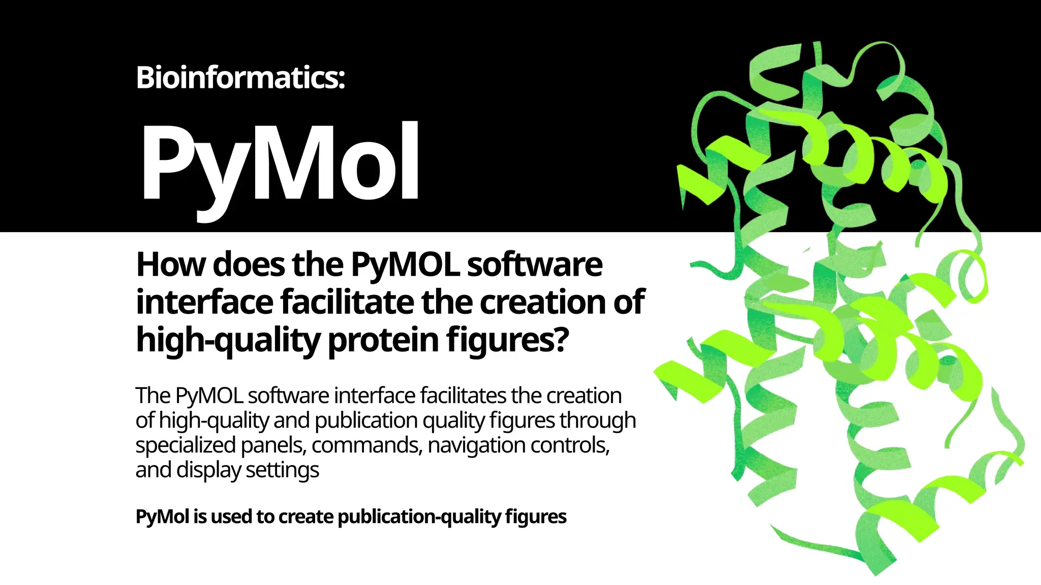 How doesthe PyMOL software
interface facilitate the creation of
high-qualityprotein figures?
PyMol
The PyMOL software interface facilitates the creation
ofhigh-qualityand publication quality figures through
specialized panels, commands, navigation controls,
anddisplay settings
Bioinformatics:
PyMol isusedtocreatepublication-qualityfigures
 