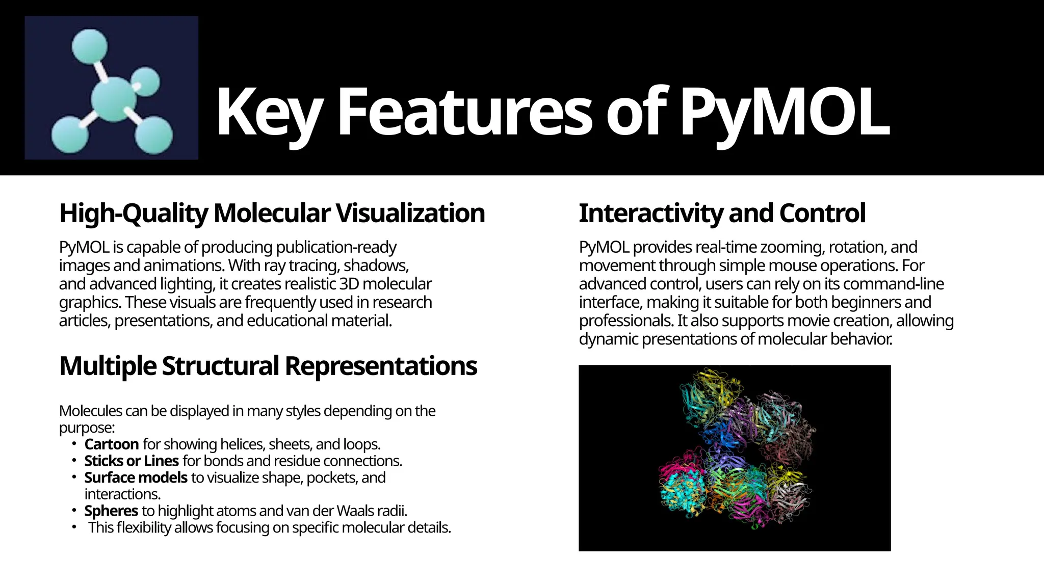 High-QualityMolecularVisualization
KeyFeatures ofPyMOL
PyMOL iscapableofproducingpublication-ready
imagesandanimations.Withray tracing, shadows,
and advancedlighting,itcreatesrealistic3Dmolecular
graphics.Thesevisualsarefrequentlyused inresearch
articles,presentations,andeducationalmaterial.
MultipleStructuralRepresentations
Moleculescanbe displayedinmany stylesdepending onthe
purpose:
• Cartoon forshowing helices, sheets,andloops.
• SticksorLines forbondsandresidue connections.
• Surface models to visualizeshape,pockets, and
interactions.
• Spheres tohighlightatomsandvanderWaalsradii.
• Thisflexibility allowsfocusingonspecific molecular details.
InteractivityandControl
PyMOL provides real-timezooming,rotation,and
movement throughsimplemouseoperations.For
advancedcontrol,userscanrelyonits command-line
interface, making it suitableforbothbeginnersand
professionals. Italso supportsmoviecreation, allowing
dynamicpresentationsofmolecularbehavior
.
 