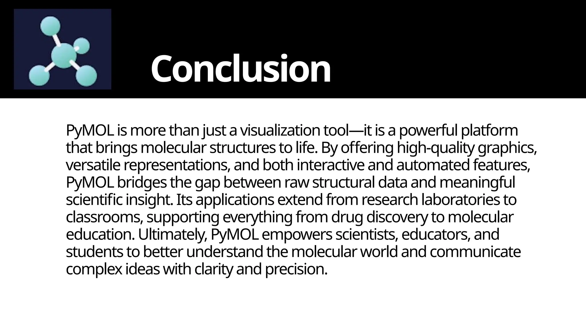 Conclusion
PyMOLismore thanjustavisualizationtool—itis apowerfulplatform
that brings molecular structurestolife.By offeringhigh-quality graphics,
versatile representations,andboth interactiveand automatedfeatures,
PyMOLbridgesthe gapbetweenrawstructuraldataandmeaningful
scientificinsight.Its applications extendfrom researchlaboratories to
classrooms, supporting everythingfrom drug discovery tomolecular
education. Ultimately,PyMOLempowers scientists,educators,and
studentsto better understandthemolecular worldand communicate
complex ideas withclarityandprecision.
 