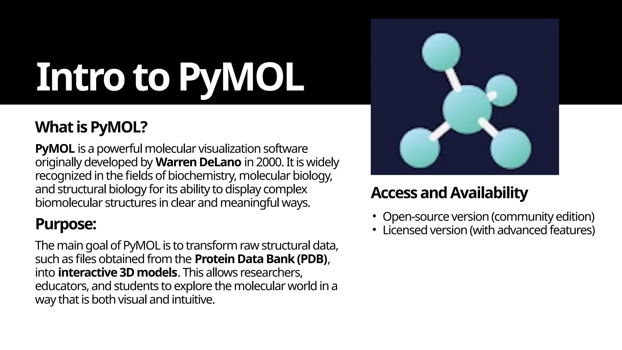 WhatisPyMOL?
Intro to PyMOL
PyMOL is a powerful molecular visualization software
originally developed by WarrenDeLano in 2000. It is widely
recognized in the fields of biochemistry, molecular biology,
and structural biology for its ability to display complex
biomolecular structures in clearand meaningful ways.
Purpose:
The main goal of PyMOL is to transform raw structural data,
such as files obtained from the Protein Data Bank (PDB),
into interactive 3D models. This allows researchers,
educators, and students to explore the molecular world in a
way that is both visual and intuitive.
AccessandAvailability
• Open-source version (community edition)
• Licensed version (with advanced features)
 