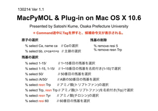 130214 Ver 1.1

MacPyMOL & Plug-in on Mac OS X 10.6
      Presented by Satoshi Kume, Osaka Prefecture University
        ※ Command途中にTagを押すと、候補命令文が表示される。

  原子の選択                                   残基の削除
   % select Ca, name ca    // Cαの選択        % remove resi 5
   % select bb, c+ca+n+o // 主鎖の選択          % remove resn Trp

  残基の選択
   % select 1-15/         // 1~15番目の残基を選択
   % select 1-15, 1-15/   // 1~15番目の残基を名前付き(1-15)で選択
   % select 50/           // 50番目の残基を選択
   % select /A/50/        // A鎖の50番目の残基を選択
   % select resn Trp      // アミノ酸(トリプトファン)の選択
   % select Trp, resn Trp // アミノ酸(トリプトファン)を名前付き(Trp)で選択
   % select resn Tyr      // アミノ酸(チロシン)の選択
   % select resi 60       // 60番目の残基を選択
 
