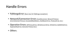 Handle Errors
• PyMongoError (Base class for PyMongo exceptions)
• Network/Connection Errors (AutoReconnect, NetworkTimeout,
ServerSelectionTimeout, ExceededMaxWaiters, NotMasterError, ProtocolError, etc.)
• Operation Errors (WTimeoutError, WriteConcernError, WriteError, BulkWriteError,
DuplicateKeyError, ExecutionTimeout etc.)
• Others
 