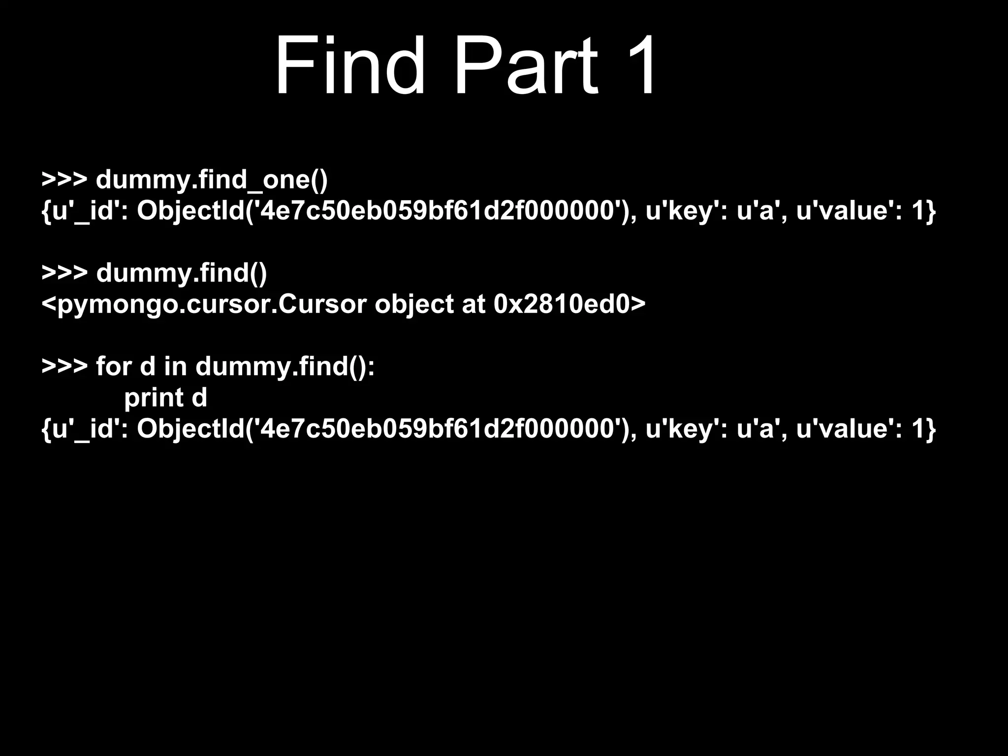 Find Part 1
>>> dummy.find_one()
{u'_id': ObjectId('4e7c50eb059bf61d2f000000'), u'key': u'a', u'value': 1}

>>> dummy.find()
<pymongo.cursor.Cursor object at 0x2810ed0>

>>> for d in dummy.find():
       print d
{u'_id': ObjectId('4e7c50eb059bf61d2f000000'), u'key': u'a', u'value': 1}
{u'_id': ObjectId('4e7c5544059bf61d2f000004'), u'key': u'b',
u'value': 2}
{u'_id': ObjectId('4e7c5544059bf61d2f000005'), u'key': u'c',
u'value': 3}
 