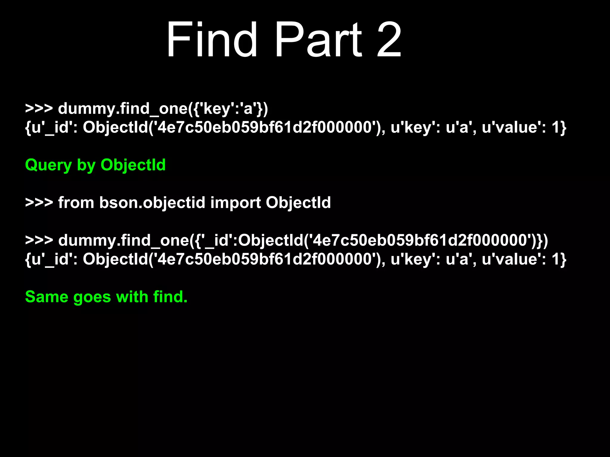 Find Part 2
>>> dummy.find_one({'key':'a'})
{u'_id': ObjectId('4e7c50eb059bf61d2f000000'), u'key': u'a', u'value': 1}

Query by ObjectId

>>> from bson.objectid import ObjectId

>>> dummy.find_one({'_id':ObjectId('4e7c50eb059bf61d2f000000')})
{u'_id': ObjectId('4e7c50eb059bf61d2f000000'), u'key': u'a', u'value': 1}

Same goes with find.
 