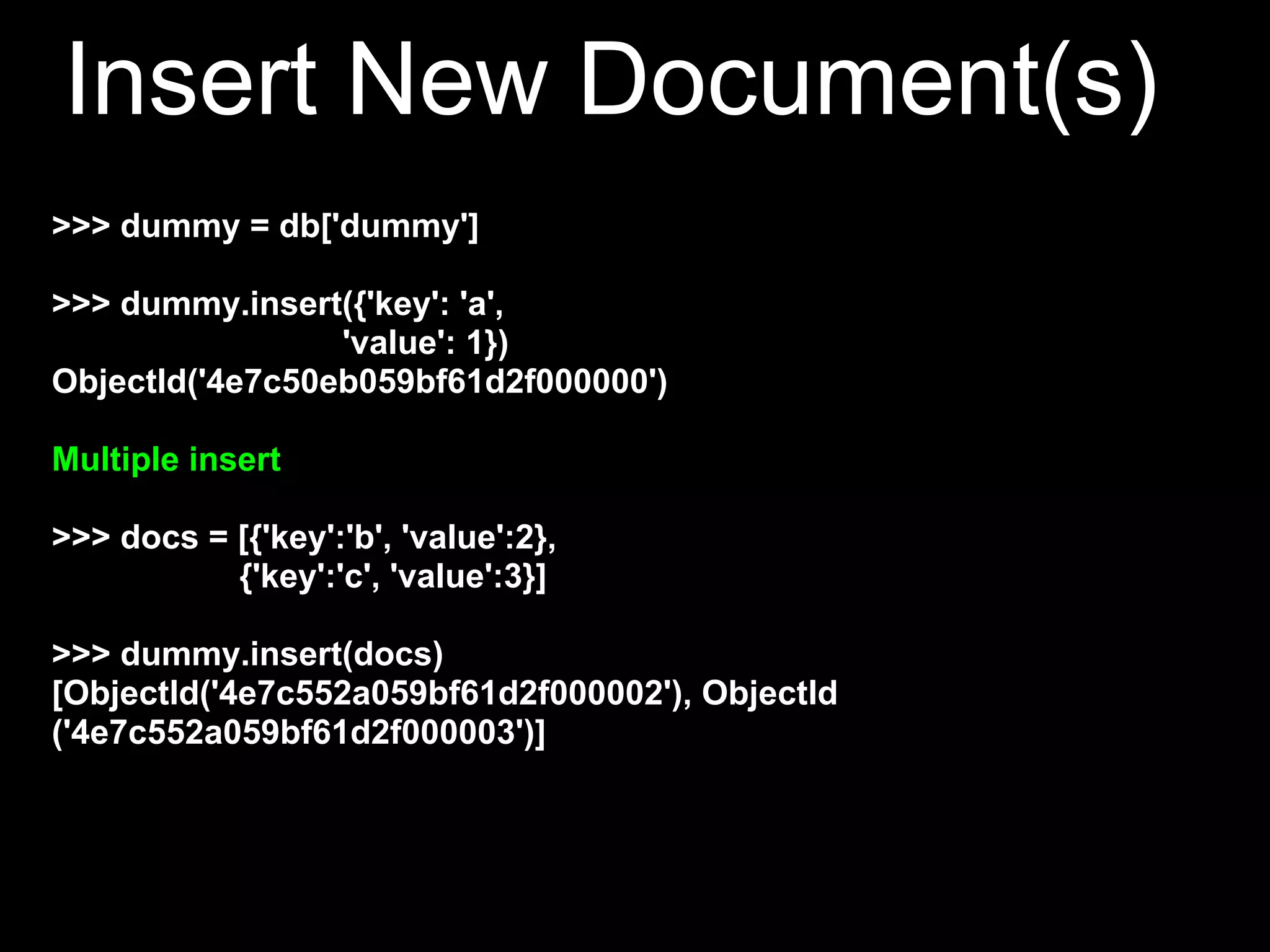 Insert New Document(s)
>>> dummy = db['dummy']

>>> dummy.insert({'key': 'a',
                 'value': 1})
ObjectId('4e7c50eb059bf61d2f000000')

Multiple insert

>>> docs = [{'key':'b', 'value':2},
           {'key':'c', 'value':3}]

>>> dummy.insert(docs)
[ObjectId('4e7c552a059bf61d2f000002'), ObjectId
('4e7c552a059bf61d2f000003')]
 