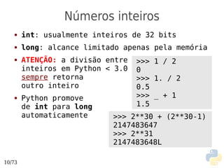Números inteiros
   ●    int: usualmente inteiros de 32 bits
   ●    long: alcance limitado apenas pela memória
   ●    ATENÇÃO: a divisão entre   >>> 1 / 2
        inteiros em Python < 3.0   0
        sempre retorna             >>> 1. / 2
        outro inteiro              0.5
   ●    Python promove             >>> _ + 1
        de int para long           1.5
        automaticamente     >>> 2**30 + (2**30-1)
                            2147483647
                            >>> 2**31
                            2147483648L

10/73
 