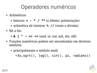 Operadores numéricos
   ●    Aritméticos
         ●   básicos: + - * / ** (o último: potenciação)
         ●   aritmética de inteiros: % // (resto e divisão)
   ●    Bit a bit:
         ●   & | ^ ~ >> << (and, or, xor, not, shr, shl)
   ●    Funções numéricas podem ser encontradas em diversos
        módulos
         ●   principalmente o módulo math
              ●   Ex.:sqrt(), log(), sin(), pi, radians()



12/73
 