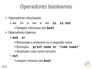 Operadores booleanos
   ●    Operadores relacionais:
        ●   ==     !=    >   >=   <   <=   is   is not
             Sempre retornam um bool
             ●

   ●    Operadores lógicos:
        ●   and     or
             ● Retornam o primeiro ou o segundo valor
             ● Exemplo:    print nome or '(sem nome)'
             ● Avaliação com curto-circuito

        ●   not
             ●   sempre retorna um bool
14/73
 