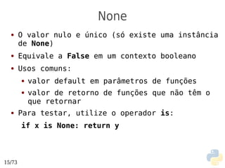 None
  ●     O valor nulo e único (só existe uma instância
        de None)
  ●     Equivale a False em um contexto booleano
  ●     Usos comuns:
        ●   valor default em parâmetros de funções
        ●   valor de retorno de funções que não têm o
            que retornar
  ●     Para testar, utilize o operador is:
        if x is None: return y



15/73
 
