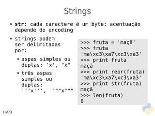 Strings
   ●    str: cada caractere é um byte; acentuação
        depende do encoding
   ●    strings podem
        ser delimitadas        >>> fruta = 'maçã'
        por:                   >>> fruta
                               'maxc3xa7xc3xa3'
        ●   aspas simples ou   >>> print fruta
            duplas: 'x', "x"   maçã
        ●   três aspas         >>> print repr(fruta)
            simples ou         'maxc3xa7xc3xa3'
            duplas:            >>> print str(fruta)
            '''x''', """x"""   maçã
                               >>> len(fruta)
                               6

16/73
 