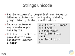 Strings unicode
   ●    Padrão universal, compatível com todos os
        idiomas existentes (português, chinês,
        grego, híndi, árabe, suaíli etc.)
   ●    Cada caractere é      >>> fruta = u'maçã'
        representado por      >>> fruta
        dois bytes            u'maxe7xe3'
   ●    Utilize o prefixo u   >>> print fruta
        para denotar uma      maçã
        constante unicode:    >>> len(fruta)
        u'maçã'               4



17/73
 
