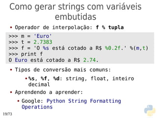Como gerar strings com variáveis
             embutidas
   ●    Operador de interpolação: f % tupla
   >>>● m = 'Euro'
   >>>● t = 2.7383
   >>> f = 'O %s está cotado a R$ %0.2f.' %(m,t)
   >>>● print f
   O Euro está cotado a R$ 2.74.
   ●


   ●    Tipos de conversão mais comuns:
            %s, %f, %d: string, float, inteiro
             ●

            decimal
   ●    Aprendendo a aprender:
        ●   Google: Python String Formatting
            Operations
19/73
 