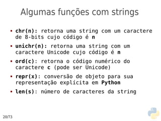 Algumas funções com strings
   ●    chr(n): retorna uma string com um caractere
        de 8-bits cujo código é n
   ●    unichr(n): retorna uma string com um
        caractere Unicode cujo código é n
   ●    ord(c): retorna o código numérico do
        caractere c (pode ser Unicode)
   ●    repr(x): conversão de objeto para sua
        representação explícita em Python
   ●    len(s): número de caracteres da string



20/73
 