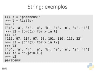 String: exemplos
  >>> s = "parabens!"
  >>> l = list(s)
  >>> l
  ['p', 'a', 'r', 'a', 'b', 'e', 'n', 's', '!']
  >>> l2 = [ord(x) for x in l]
  >>> l2
  [112, 97, 114, 97, 98, 101, 110, 115, 33]
  >>> l3 = [chr(x) for x in l2]
  >>> l3
  ['p', 'a', 'r', 'a', 'b', 'e', 'n', 's', '!']
  >>> s2 = "".join(l3)
  >>> s2
  parabens!

21/73
 