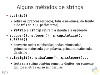 Alguns métodos de strings
   ●    s.strip()
        ●   retira os brancos (espaços, tabs e newlines) da frente
            e de trás de s (+ parâmetros)
        ●   rstrip e lstrip retiram à direita e à esquerda
   ●    s.upper(), s.lower(), s.capitalize(),
        s.title()
        ●   converte todas maiúsculas, todas minúsculas,
            primeira maiúscula por palavra, primeira maiúscula
            da string
   ●    s.isdigit(), s.isalnum(), s.islower()...
        ●   testa se a string contém somente dígitos, ou somente
            dígitos e letras ou só minúsculas
22/73
 
