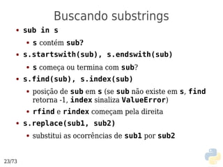 Buscando substrings
    ●   sub in s
        ●   s contém sub?
    ●   s.startswith(sub), s.endswith(sub)
        ●   s começa ou termina com sub?
    ●   s.find(sub), s.index(sub)
        ●   posição de sub em s (se sub não existe em s, find
            retorna -1, index sinaliza ValueError)
        ●   rfind e rindex começam pela direita
    ●   s.replace(sub1, sub2)
        ●   substitui as ocorrências de sub1 por sub2


23/73
 