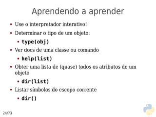 Aprendendo a aprender
   ●    Use o interpretador interativo!
   ●    Determinar o tipo de um objeto:
        ●   type(obj)
   ●    Ver docs de uma classe ou comando
        ●   help(list)
   ●    Obter uma lista de (quase) todos os atributos de um
        objeto
        ●   dir(list)
   ●    Listar símbolos do escopo corrente
        ●   dir()

24/73
 