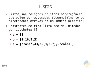 Listas
   ●    Listas são coleções de itens heterogêneos
        que podem ser acessados sequencialmente ou
        diretamente através de um índice numérico.
   ●    Constantes do tipo lista são delimitadas
        por colchetes [].
        ●   a = []
        ●   b = [1,10,7,5]
        ●   c = ['casa',43,b,[9,8,7],u'coisa']




25/73
 