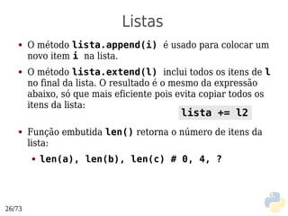 Listas
   ●    O método lista.append(i) é usado para colocar um
        novo item i na lista.
   ●    O método lista.extend(l) inclui todos os itens de l
        no final da lista. O resultado é o mesmo da expressão
        abaixo, só que mais eficiente pois evita copiar todos os
        itens da lista:
                                           lista += l2
   ●    Função embutida len() retorna o número de itens da
        lista:
        ●   len(a), len(b), len(c) # 0, 4, ?




26/73
 