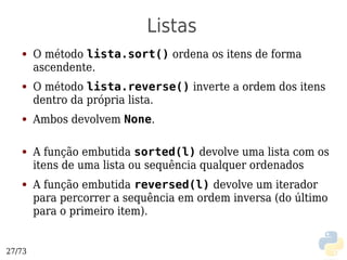 Listas
   ●    O método lista.sort() ordena os itens de forma
        ascendente.
   ●    O método lista.reverse() inverte a ordem dos itens
        dentro da própria lista.
   ●    Ambos devolvem None.

   ●    A função embutida sorted(l) devolve uma lista com os
        itens de uma lista ou sequência qualquer ordenados
   ●    A função embutida reversed(l) devolve um iterador
        para percorrer a sequência em ordem inversa (do último
        para o primeiro item).


27/73
 