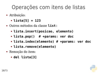 Operações com itens de listas
   ●    Atribuição:
        ●   lista[5] = 123
   ●    Outros métodos da classe list:
        ●   lista.insert(posicao, elemento)
        ●   lista.pop()    # +params: ver doc
        ●   lista.index(elemento) # +params: ver doc
        ●   lista.remove(elemento)
   ●    Remoção do item:
        ●   del lista[3]



28/73
 